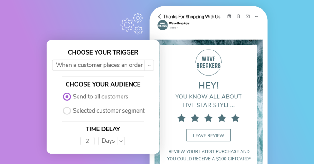 Alt Tag: A purple-faded-to-blue background with the screenshot of an email campaign overtop. The email says, “Wave Breakers. Hey! You know all about five star style…”. It also features a button saying, “Leave Review” and offers the reader a $100 gift card. Beside this email is a tab that show’s the email’s trigger settings of ‘when a customer places an order’ and ‘send to tall customers’ with a time delay of '2 days.